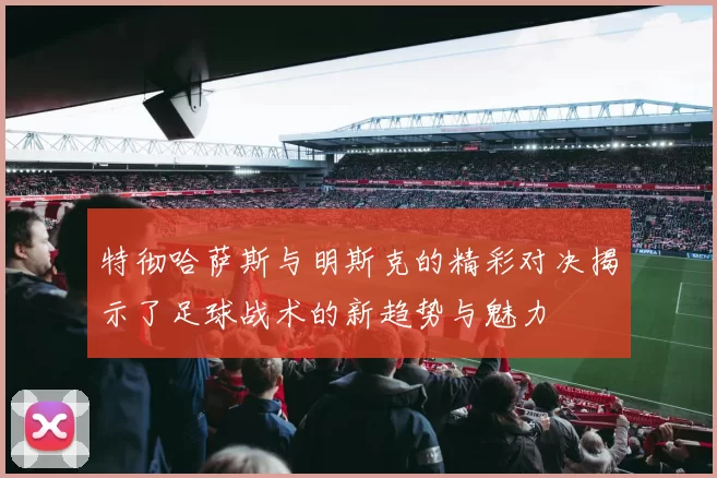 特彻哈萨斯与明斯克的精彩对决揭示了足球战术的新趋势与魅力