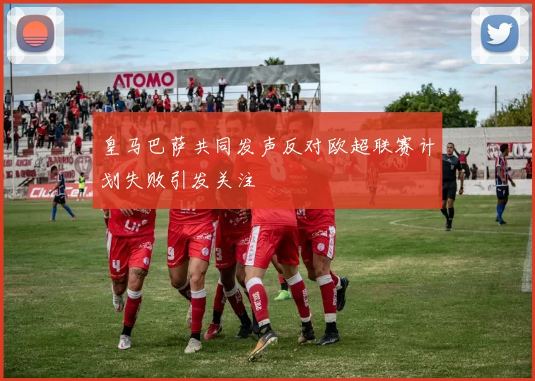 皇马巴萨共同发声反对欧超联赛计划失败引发关注