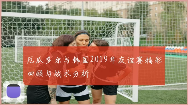厄瓜多尔与韩国2019年友谊赛精彩回顾与战术分析