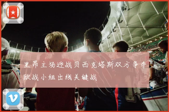 里昂主场迎战贝西克塔斯双方争夺欧战小组出线关键战