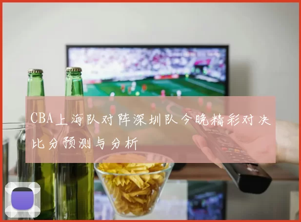 CBA上海队对阵深圳队今晚精彩对决比分预测与分析