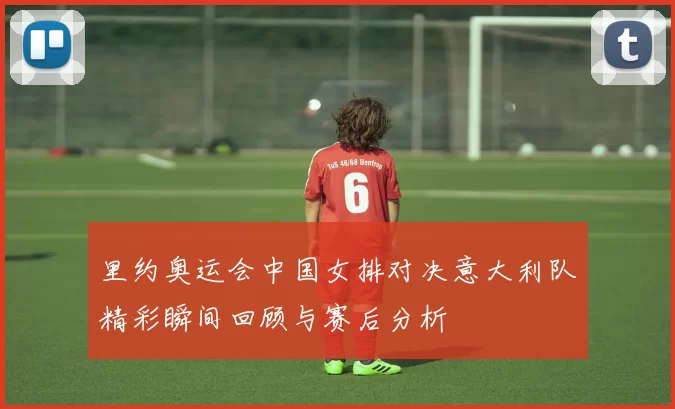 里约奥运会中国女排对决意大利队精彩瞬间回顾与赛后分析