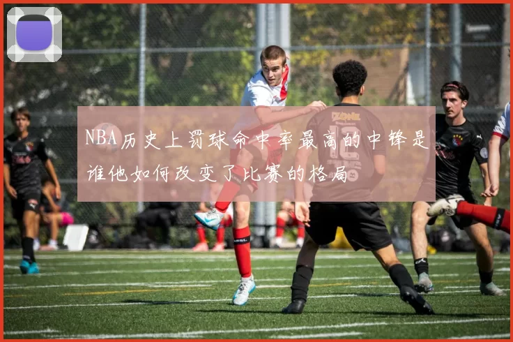 NBA历史上罚球命中率最高的中锋是谁他如何改变了比赛的格局