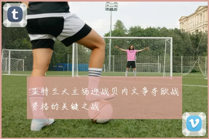 亚特兰大主场迎战贝内文争夺欧战资格的关键之战