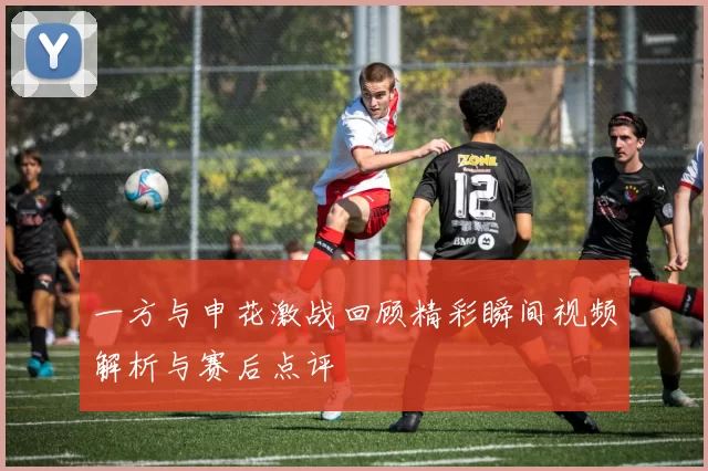 一方与申花激战回顾精彩瞬间视频解析与赛后点评