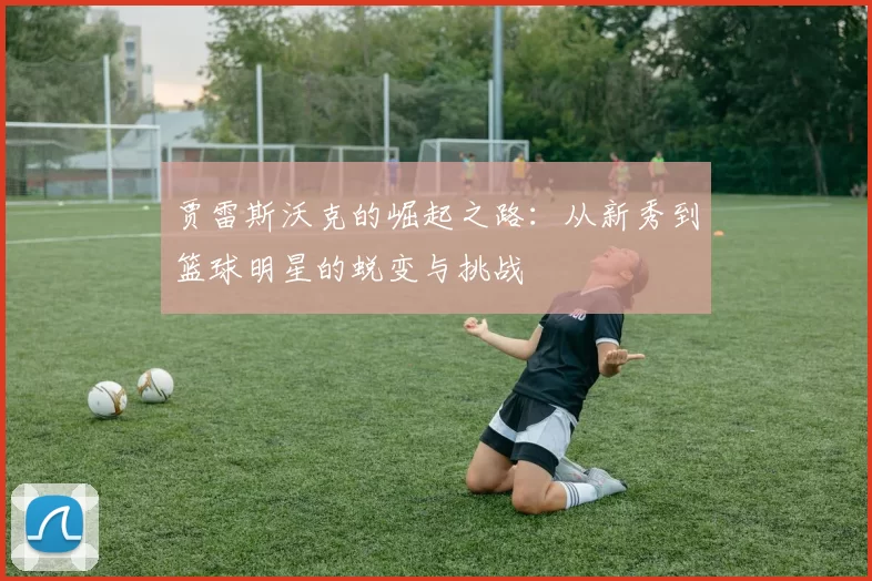 贾雷斯沃克的崛起之路：从新秀到篮球明星的蜕变与挑战