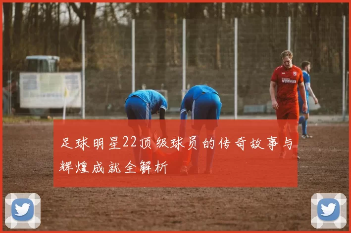 足球明星22顶级球员的传奇故事与辉煌成就全解析